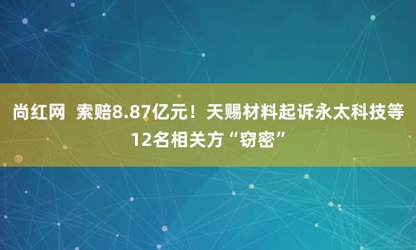 尚红网  索赔8.87亿元！天赐材料起诉永太科技等12名相关方“窃密”