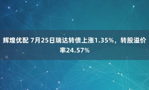 辉煌优配 7月25日瑞达转债上涨1.35%，转股溢价率24.57%