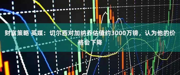 财富策略 英媒：切尔西对加纳乔估值约3000万镑，认为他的价格会下降