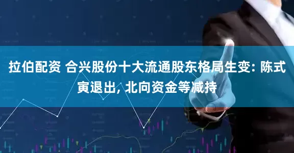拉伯配资 合兴股份十大流通股东格局生变: 陈式寅退出, 北向资金等减持