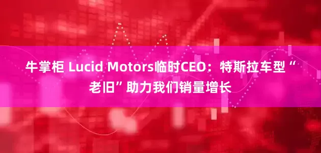 牛掌柜 Lucid Motors临时CEO：特斯拉车型“老旧”助力我们销量增长