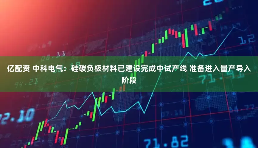 亿配资 中科电气：硅碳负极材料已建设完成中试产线 准备进入量产导入阶段
